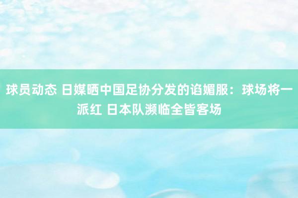 球员动态 日媒晒中国足协分发的谄媚服：球场将一派红 日本队濒临全皆客场