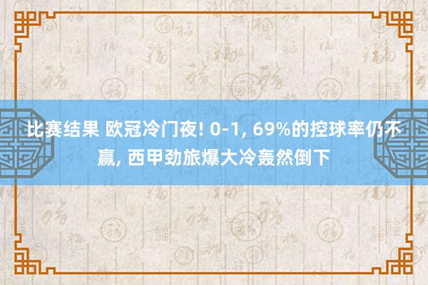 比赛结果 欧冠冷门夜! 0-1, 69%的控球率仍不赢, 西甲劲旅爆大冷轰然倒下