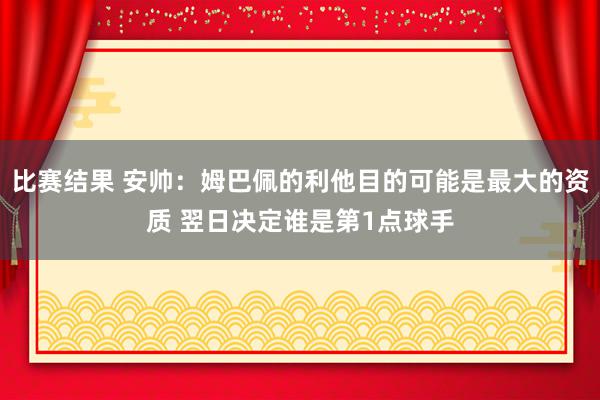 比赛结果 安帅：姆巴佩的利他目的可能是最大的资质 翌日决定谁是第1点球手