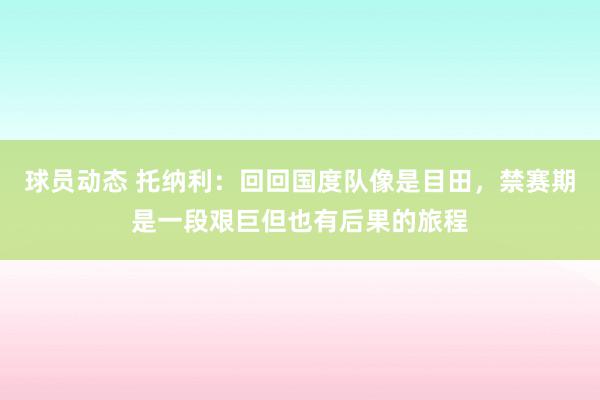 球员动态 托纳利：回回国度队像是目田，禁赛期是一段艰巨但也有后果的旅程