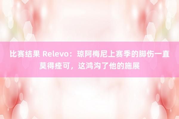 比赛结果 Relevo：琼阿梅尼上赛季的脚伤一直莫得痊可，这鸿沟了他的施展