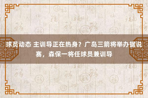 球员动态 主训导正在热身？广岛三箭将举办据说赛，森保一将任球员兼训导