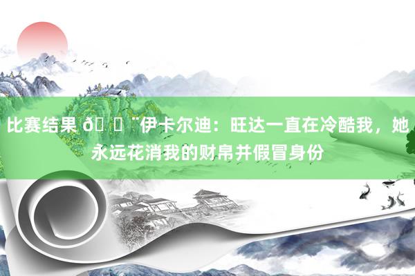 比赛结果 😨伊卡尔迪：旺达一直在冷酷我，她永远花消我的财帛并假冒身份