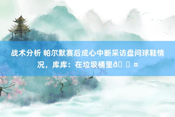 战术分析 帕尔默赛后成心中断采访盘问球鞋情况，库库：在垃圾桶里😤