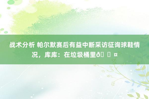 战术分析 帕尔默赛后有益中断采访征询球鞋情况，库库：在垃圾桶里😤