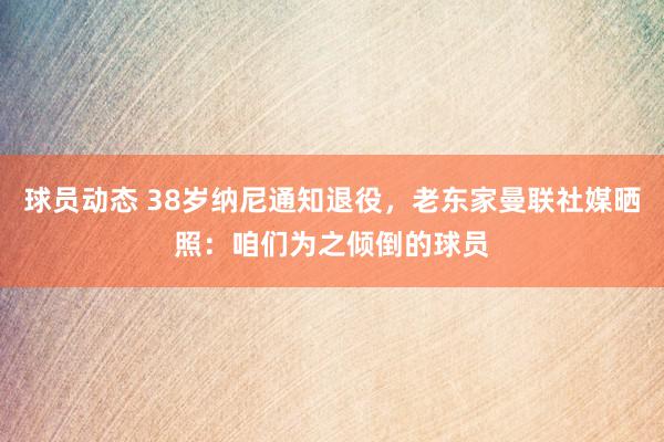 球员动态 38岁纳尼通知退役，老东家曼联社媒晒照：咱们为之倾倒的球员