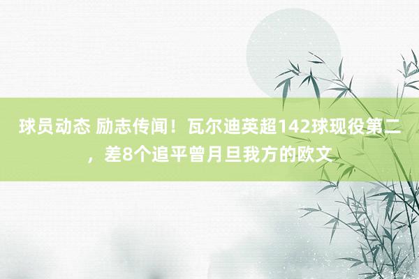 球员动态 励志传闻！瓦尔迪英超142球现役第二，差8个追平曾月旦我方的欧文