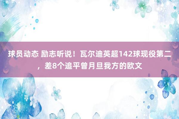 球员动态 励志听说！瓦尔迪英超142球现役第二，差8个追平曾月旦我方的欧文