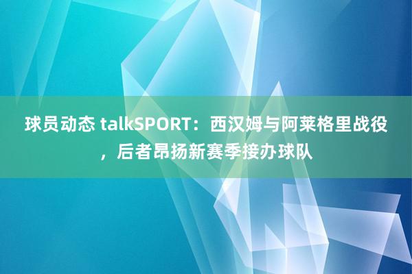 球员动态 talkSPORT：西汉姆与阿莱格里战役，后者昂扬新赛季接办球队