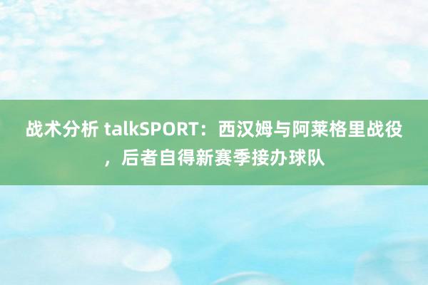 战术分析 talkSPORT：西汉姆与阿莱格里战役，后者自得新赛季接办球队