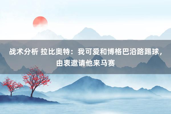 战术分析 拉比奥特：我可爱和博格巴沿路踢球，由衷邀请他来马赛