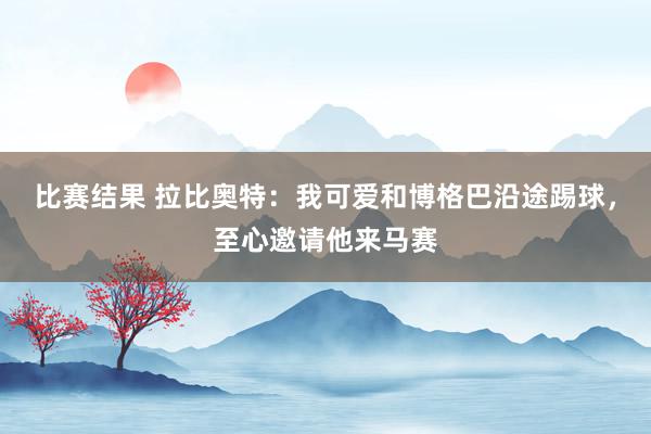 比赛结果 拉比奥特：我可爱和博格巴沿途踢球，至心邀请他来马赛