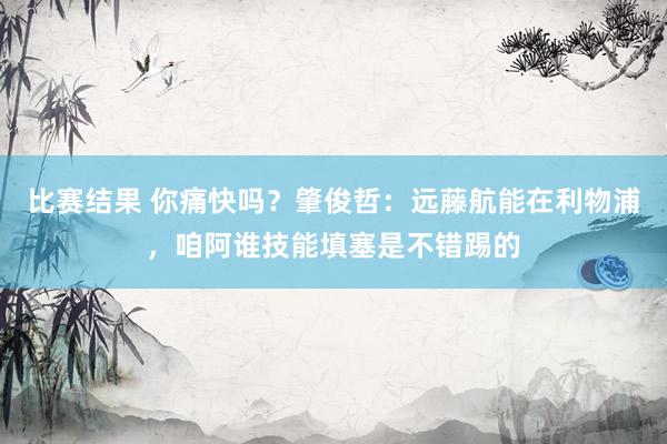 比赛结果 你痛快吗？肇俊哲：远藤航能在利物浦，咱阿谁技能填塞是不错踢的