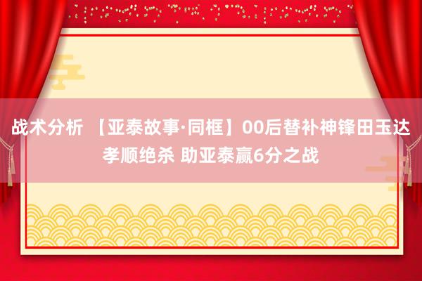 战术分析 【亚泰故事·同框】00后替补神锋田玉达孝顺绝杀 助亚泰赢6分之战