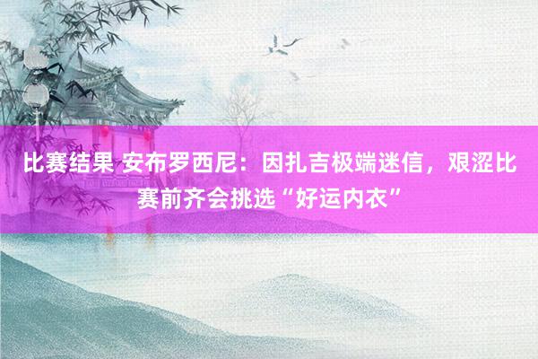 比赛结果 安布罗西尼：因扎吉极端迷信，艰涩比赛前齐会挑选“好运内衣”