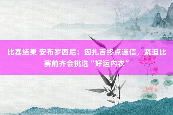 比赛结果 安布罗西尼：因扎吉终点迷信，紧迫比赛前齐会挑选“好运内衣”