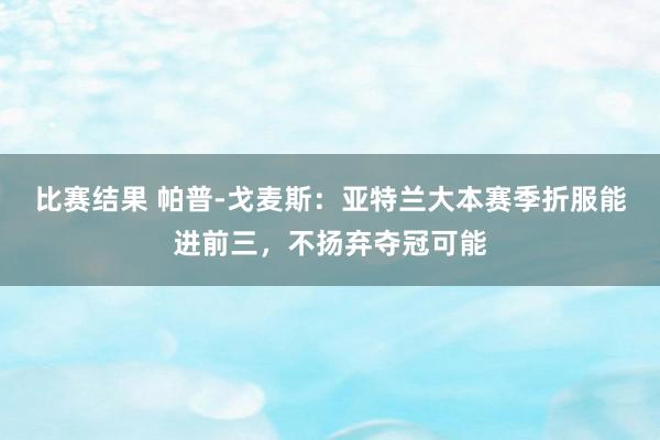 比赛结果 帕普-戈麦斯：亚特兰大本赛季折服能进前三，不扬弃夺冠可能