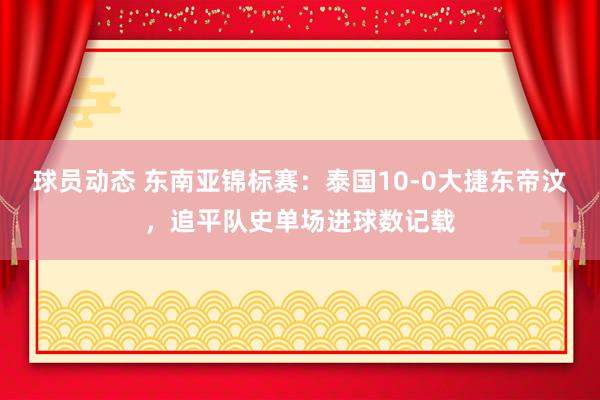 球员动态 东南亚锦标赛：泰国10-0大捷东帝汶，追平队史单场进球数记载