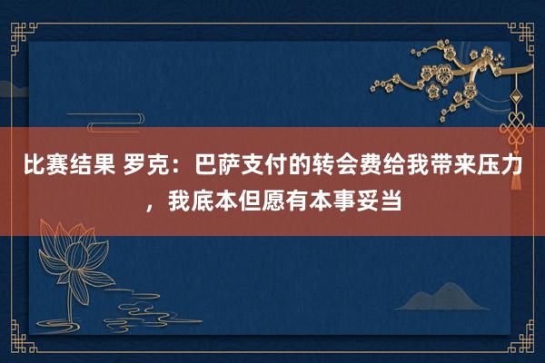 比赛结果 罗克：巴萨支付的转会费给我带来压力，我底本但愿有本事妥当