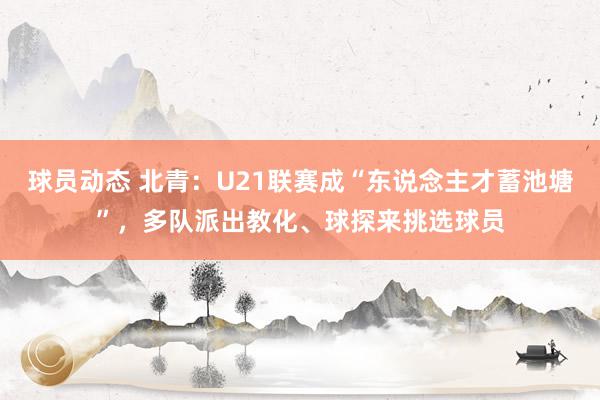 球员动态 北青：U21联赛成“东说念主才蓄池塘”，多队派出教化、球探来挑选球员