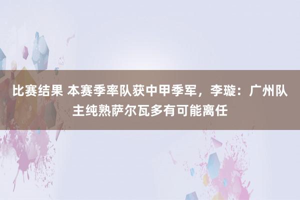 比赛结果 本赛季率队获中甲季军，李璇：广州队主纯熟萨尔瓦多有可能离任