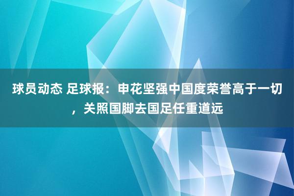 球员动态 足球报：申花坚强中国度荣誉高于一切，关照国脚去国足任重道远