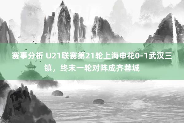 赛事分析 U21联赛第21轮上海申花0-1武汉三镇，终末一轮对阵成齐蓉城