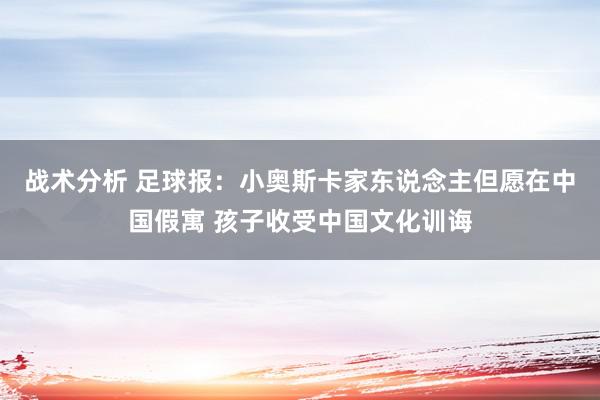 战术分析 足球报：小奥斯卡家东说念主但愿在中国假寓 孩子收受中国文化训诲