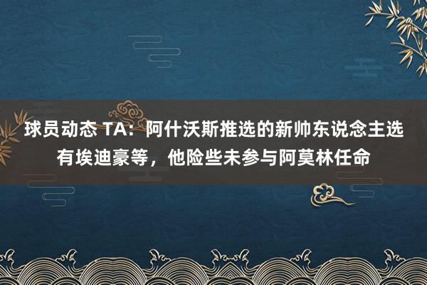 球员动态 TA：阿什沃斯推选的新帅东说念主选有埃迪豪等，他险些未参与阿莫林任命