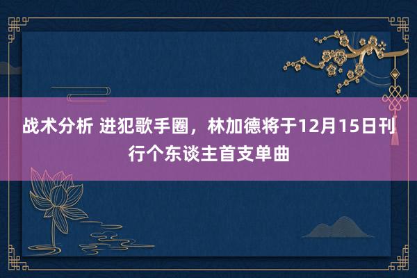 战术分析 进犯歌手圈，林加德将于12月15日刊行个东谈主首支单曲