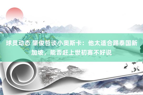 球员动态 肇俊哲谈小奥斯卡：他太适合踢泰国新加坡，能否赶上世初赛不好说