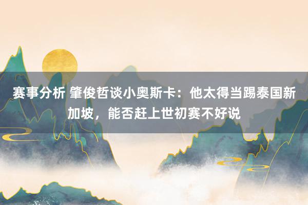 赛事分析 肇俊哲谈小奥斯卡：他太得当踢泰国新加坡，能否赶上世初赛不好说