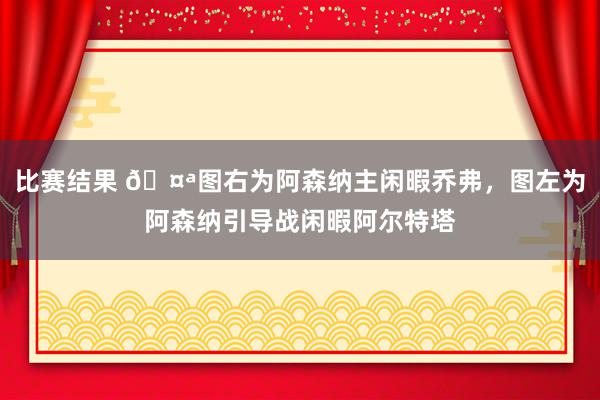 比赛结果 🤪图右为阿森纳主闲暇乔弗，图左为阿森纳引导战闲暇阿尔特塔