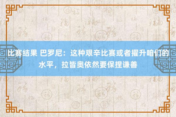 比赛结果 巴罗尼：这种艰辛比赛或者擢升咱们的水平，拉皆奥依然要保捏谦善