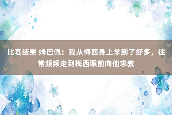 比赛结果 姆巴佩：我从梅西身上学到了好多，往常频频走到梅西眼前向他求教