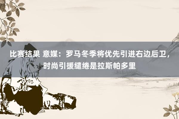 比赛结果 意媒：罗马冬季将优先引进右边后卫，时尚引援缱绻是拉斯帕多里