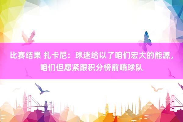 比赛结果 扎卡尼：球迷给以了咱们宏大的能源，咱们但愿紧跟积分榜前哨球队