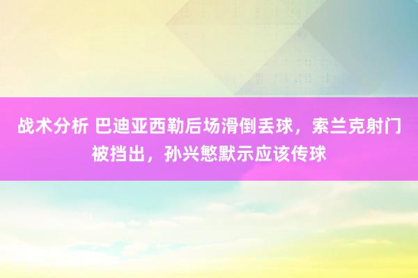 战术分析 巴迪亚西勒后场滑倒丢球，索兰克射门被挡出，孙兴慜默示应该传球