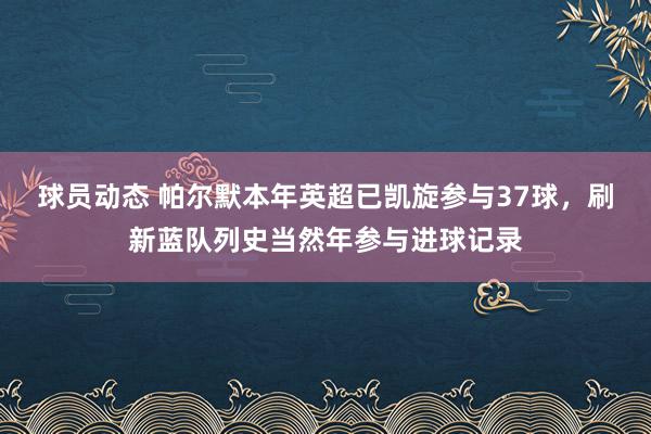 球员动态 帕尔默本年英超已凯旋参与37球，刷新蓝队列史当然年参与进球记录