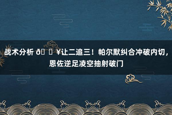 战术分析 💥让二追三！帕尔默纠合冲破内切，恩佐逆足凌空抽射破门