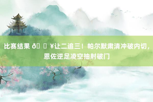 比赛结果 💥让二追三！帕尔默肃清冲破内切，恩佐逆足凌空抽射破门