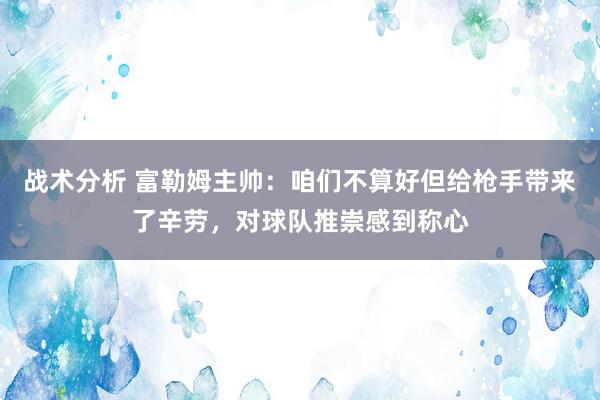 战术分析 富勒姆主帅：咱们不算好但给枪手带来了辛劳，对球队推崇感到称心