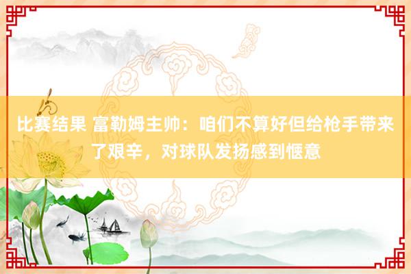 比赛结果 富勒姆主帅：咱们不算好但给枪手带来了艰辛，对球队发扬感到惬意