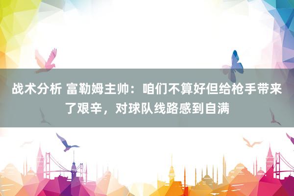 战术分析 富勒姆主帅：咱们不算好但给枪手带来了艰辛，对球队线路感到自满