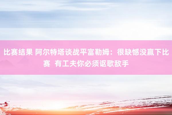 比赛结果 阿尔特塔谈战平富勒姆：很缺憾没赢下比赛  有工夫你必须讴歌敌手