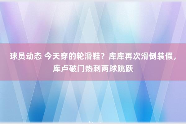 球员动态 今天穿的轮滑鞋？库库再次滑倒装假，库卢破门热刺两球跳跃