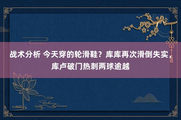 战术分析 今天穿的轮滑鞋？库库再次滑倒失实，库卢破门热刺两球逾越