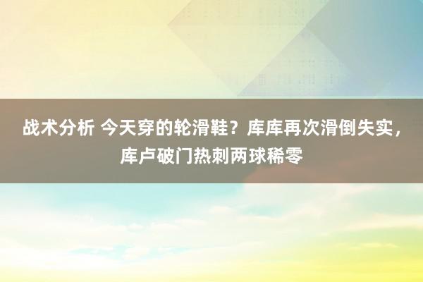 战术分析 今天穿的轮滑鞋？库库再次滑倒失实，库卢破门热刺两球稀零