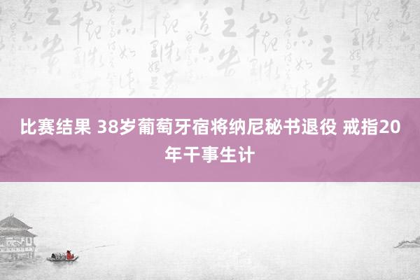 比赛结果 38岁葡萄牙宿将纳尼秘书退役 戒指20年干事生计