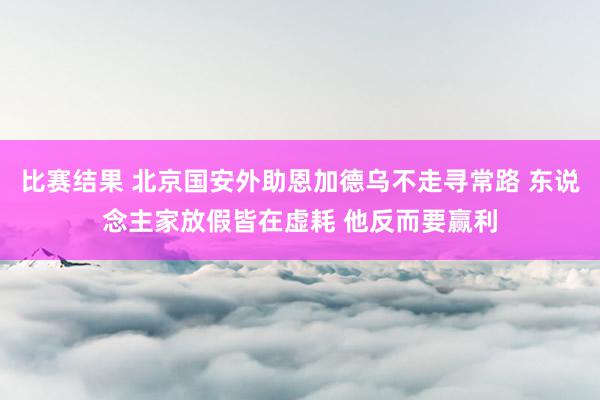 比赛结果 北京国安外助恩加德乌不走寻常路 东说念主家放假皆在虚耗 他反而要赢利